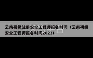 云南初级注册安全工程师报名时间（云南初级安全工程师报名时间2023）