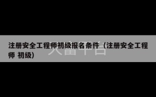 注册安全工程师初级报名条件（注册安全工程师 初级）