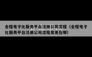 全程电子化服务平台注册公司流程（全程电子化服务平台注册公司流程变更在哪）