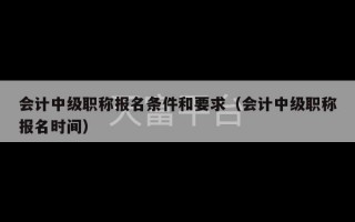 会计中级职称报名条件和要求（会计中级职称报名时间）