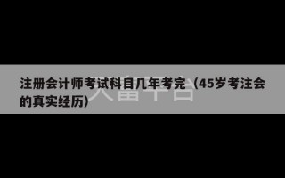 注册会计师考试科目几年考完（45岁考注会的真实经历）