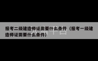 报考二级建造师证需要什么条件（报考一级建造师证需要什么条件）