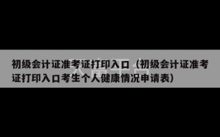 初级会计证准考证打印入口（初级会计证准考证打印入口考生个人健康情况申请表）