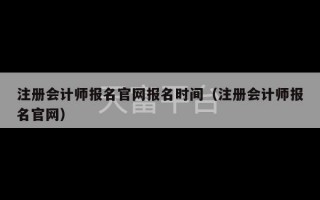 注册会计师报名官网报名时间（注册会计师报名官网）