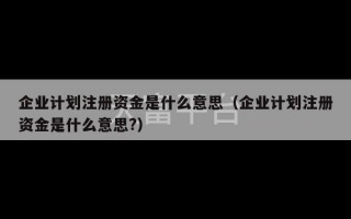 企业计划注册资金是什么意思（企业计划注册资金是什么意思?）