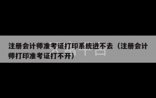 注册会计师准考证打印系统进不去（注册会计师打印准考证打不开）