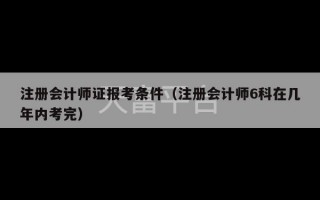 注册会计师证报考条件（注册会计师6科在几年内考完）