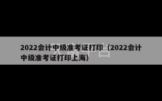 2022会计中级准考证打印（2022会计中级准考证打印上海）