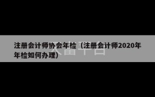 注册会计师协会年检（注册会计师2020年年检如何办理）