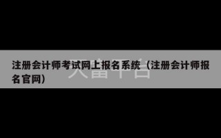 注册会计师考试网上报名系统（注册会计师报名官网）