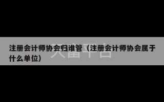 注册会计师协会归谁管（注册会计师协会属于什么单位）