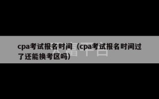 cpa考试报名时间（cpa考试报名时间过了还能换考区吗）