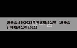 注册会计师2022年考试成绩公布（注册会计师成绩公布2021）