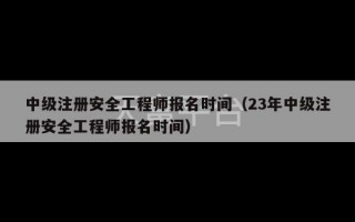 中级注册安全工程师报名时间（23年中级注册安全工程师报名时间）