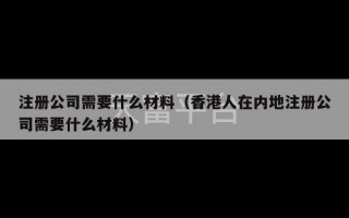 注册公司需要什么材料（香港人在内地注册公司需要什么材料）