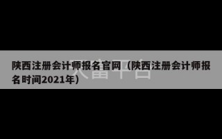 陕西注册会计师报名官网（陕西注册会计师报名时间2021年）