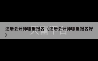 注册会计师哪里报名（注册会计师哪里报名好）