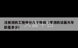 注册消防工程师分几个等级（考消防证最大年龄是多少）