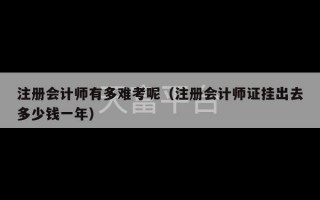 注册会计师有多难考呢（注册会计师证挂出去多少钱一年）