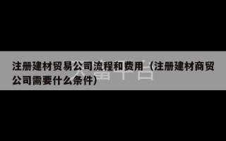 注册建材贸易公司流程和费用（注册建材商贸公司需要什么条件）