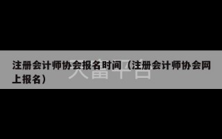 注册会计师协会报名时间（注册会计师协会网上报名）