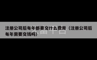 注册公司后每年都要交什么费用（注册公司后每年需要交钱吗）