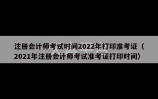 注册会计师考试时间2022年打印准考证（2021年注册会计师考试准考证打印时间）