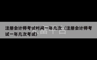 注册会计师考试时间一年几次（注册会计师考试一年几次考试）