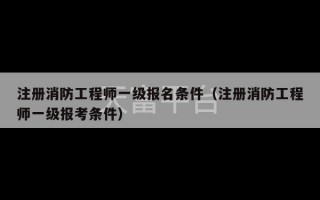 注册消防工程师一级报名条件（注册消防工程师一级报考条件）