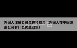 外国人注册公司流程和费用（外国人在中国注册公司有什么优惠政策）