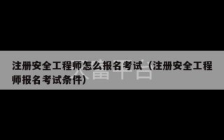 注册安全工程师怎么报名考试（注册安全工程师报名考试条件）