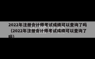 2022年注册会计师考试成绩可以查询了吗（2022年注册会计师考试成绩可以查询了吗）