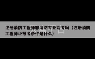 注册消防工程师非消防专业能考吗（注册消防工程师证报考条件是什么）