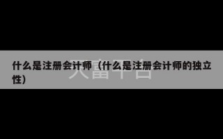 什么是注册会计师（什么是注册会计师的独立性）