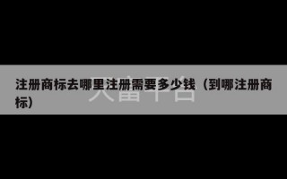 注册商标去哪里注册需要多少钱（到哪注册商标）