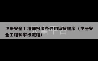 注册安全工程师报考条件的审核顺序（注册安全工程师审核流程）