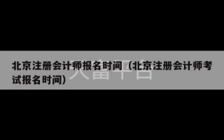 北京注册会计师报名时间（北京注册会计师考试报名时间）