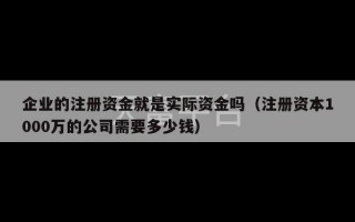 企业的注册资金就是实际资金吗（注册资本1000万的公司需要多少钱）