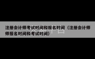 注册会计师考试时间和报名时间（注册会计师师报名时间和考试时间）