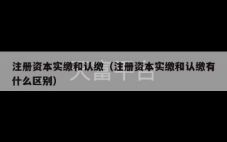 注册资本实缴和认缴（注册资本实缴和认缴有什么区别）