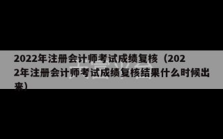 2022年注册会计师考试成绩复核（2022年注册会计师考试成绩复核结果什么时候出来）