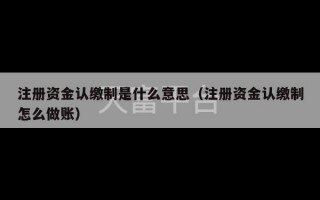 注册资金认缴制是什么意思（注册资金认缴制怎么做账）