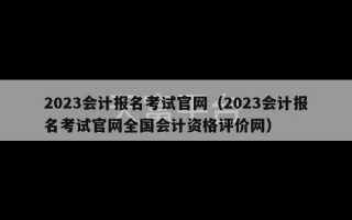 2023会计报名考试官网（2023会计报名考试官网全国会计资格评价网）