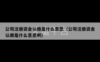 公司注册资金认缴是什么意思（公司注册资金认缴是什么意思啊）