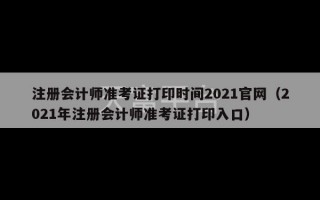 注册会计师准考证打印时间2021官网（2021年注册会计师准考证打印入口）