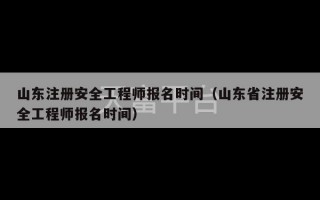 山东注册安全工程师报名时间（山东省注册安全工程师报名时间）