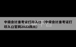 中级会计准考证打印入口（中级会计准考证打印入口官网2022四川）