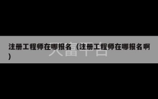 注册工程师在哪报名（注册工程师在哪报名啊）