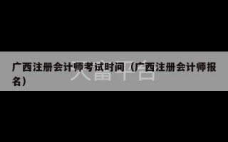 广西注册会计师考试时间（广西注册会计师报名）