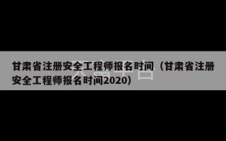 甘肃省注册安全工程师报名时间（甘肃省注册安全工程师报名时间2020）